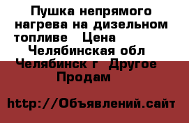 Пушка непрямого нагрева на дизельном топливе › Цена ­ 39 000 - Челябинская обл., Челябинск г. Другое » Продам   